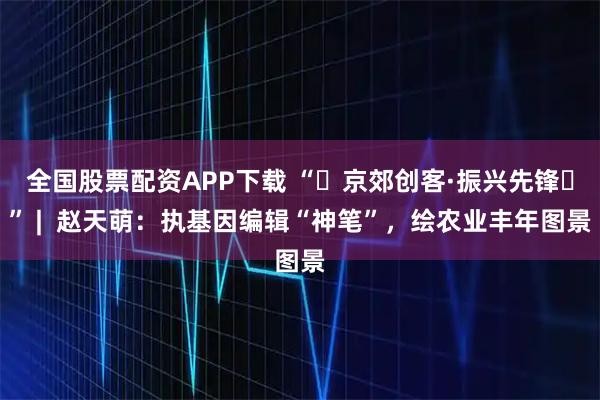 全国股票配资APP下载 “‌京郊创客·振兴先锋‌” |  赵天萌：执基因编辑“神笔”，绘农业丰年图景
