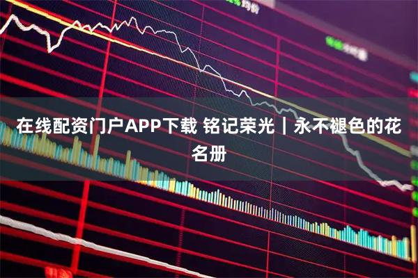 在线配资门户APP下载 铭记荣光｜永不褪色的花名册