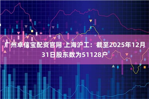 广州卓信宝配资官网 上海沪工：截至2025年12月31日股东数为51128户