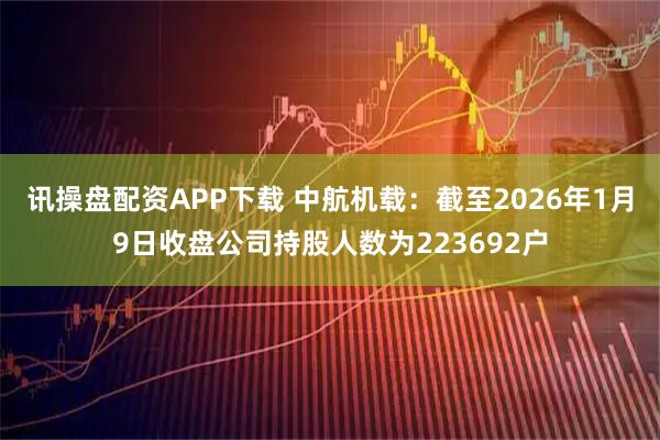 讯操盘配资APP下载 中航机载：截至2026年1月9日收盘公司持股人数为223692户