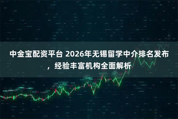 中金宝配资平台 2026年无锡留学中介排名发布,经验丰富机构全面解析